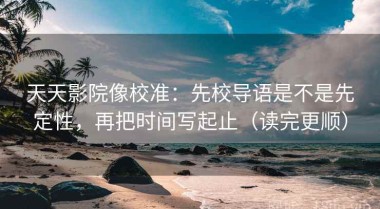 天天影院像校准：先校导语是不是先定性，再把时间写起止（读完更顺）