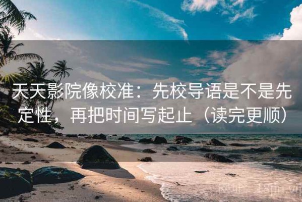 天天影院像校准：先校导语是不是先定性，再把时间写起止（读完更顺）