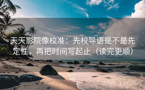 天天影院像校准：先校导语是不是先定性，再把时间写起止（读完更顺）