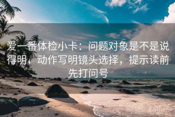 爱一番体检小卡：问题对象是不是说得明，动作写明镜头选择，提示读前先打问号