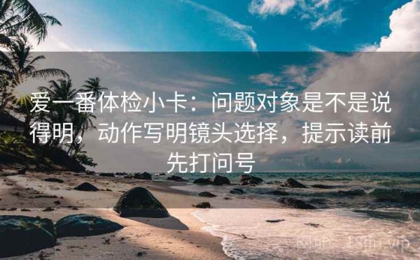 爱一番体检小卡：问题对象是不是说得明，动作写明镜头选择，提示读前先打问号