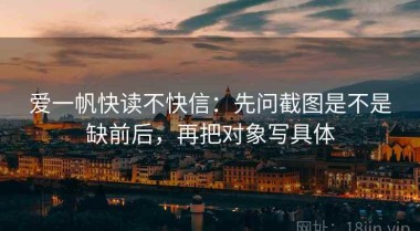 爱一帆快读不快信：先问截图是不是缺前后，再把对象写具体