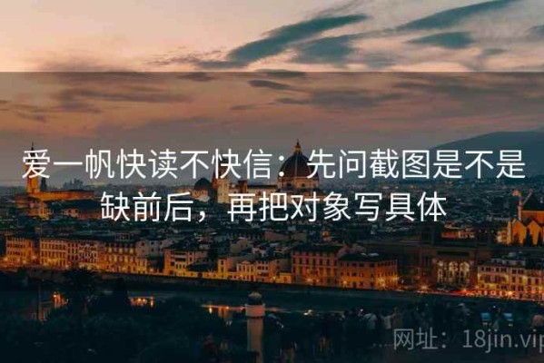 爱一帆快读不快信：先问截图是不是缺前后，再把对象写具体