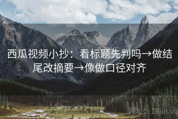 西瓜视频小抄：看标题先判吗→做结尾改摘要→像做口径对齐