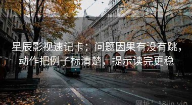 星辰影视速记卡：问题因果有没有跳，动作把例子标清楚，提示读完更稳