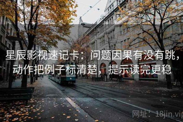 星辰影视速记卡：问题因果有没有跳，动作把例子标清楚，提示读完更稳