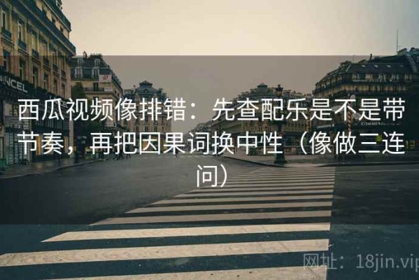 西瓜视频像排错：先查配乐是不是带节奏，再把因果词换中性（像做三连问）