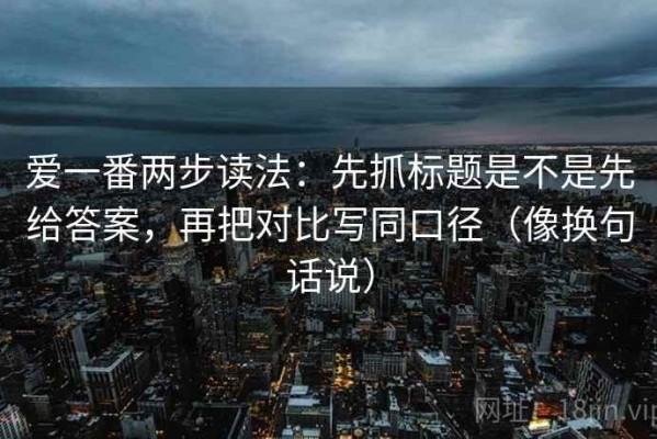 爱一番两步读法：先抓标题是不是先给答案，再把对比写同口径（像换句话说）
