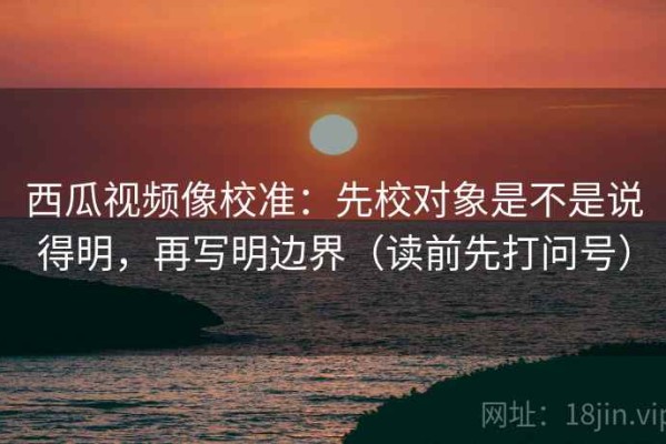 西瓜视频像校准：先校对象是不是说得明，再写明边界（读前先打问号）
