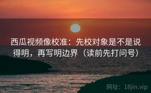 西瓜视频像校准：先校对象是不是说得明，再写明边界（读前先打问号）