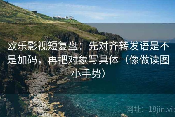 欧乐影视短复盘：先对齐转发语是不是加码，再把对象写具体（像做读图小手势）
