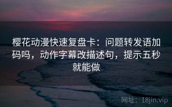 樱花动漫快速复盘卡：问题转发语加码吗，动作字幕改描述句，提示五秒就能做