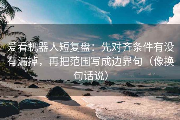 爱看机器人短复盘：先对齐条件有没有漏掉，再把范围写成边界句（像换句话说）