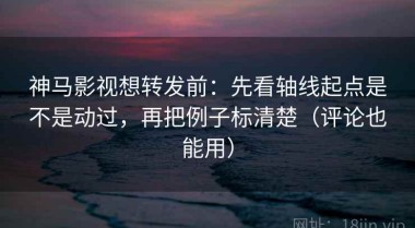 神马影视想转发前：先看轴线起点是不是动过，再把例子标清楚（评论也能用）