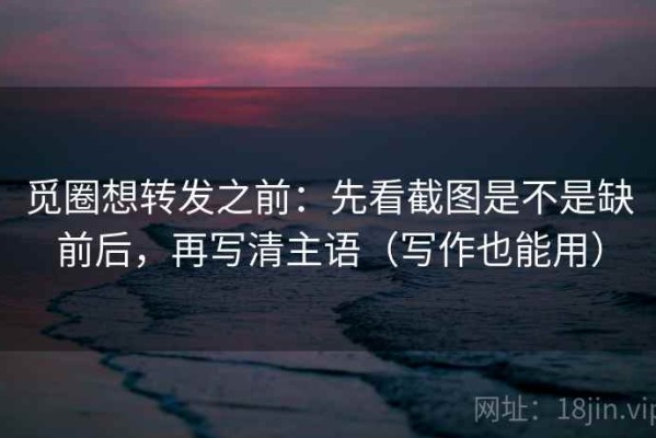 觅圈想转发之前：先看截图是不是缺前后，再写清主语（写作也能用）