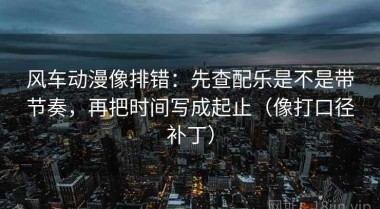 风车动漫像排错：先查配乐是不是带节奏，再把时间写成起止（像打口径补丁）