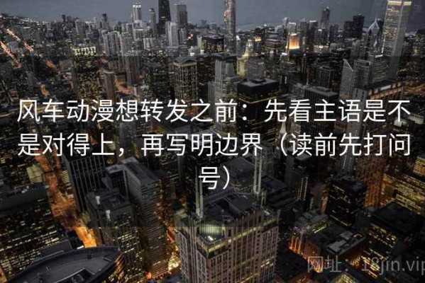 风车动漫想转发之前：先看主语是不是对得上，再写明边界（读前先打问号）
