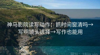 神马影院读写动作：抓时间窗清吗→写明镜头选择→写作也能用