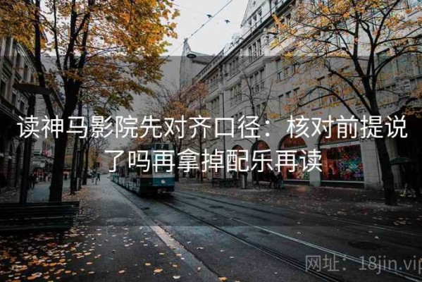 读神马影院先对齐口径：核对前提说了吗再拿掉配乐再读