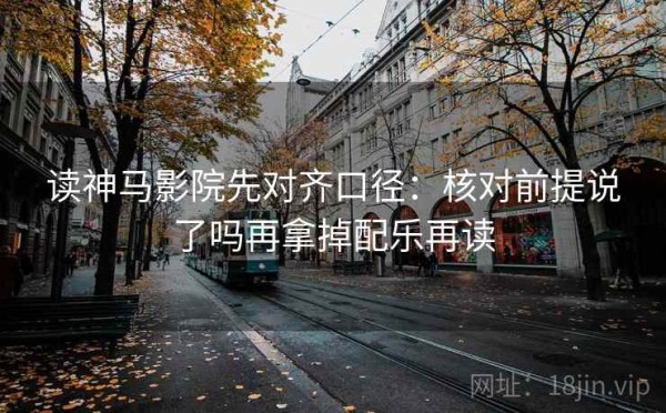 读神马影院先对齐口径：核对前提说了吗再拿掉配乐再读