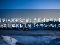 菠萝TV想评论之前：先把对象写具体，再对照单位标明吗（不费劲但管用）