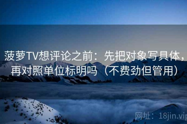 菠萝TV想评论之前：先把对象写具体，再对照单位标明吗（不费劲但管用）
