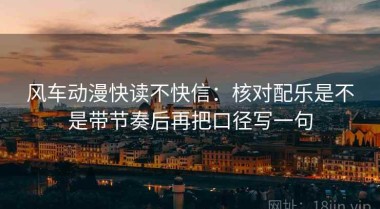 风车动漫快读不快信：核对配乐是不是带节奏后再把口径写一句