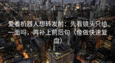 爱看机器人想转发前：先看镜头只给一面吗，再补上前后句（像做快速复盘）