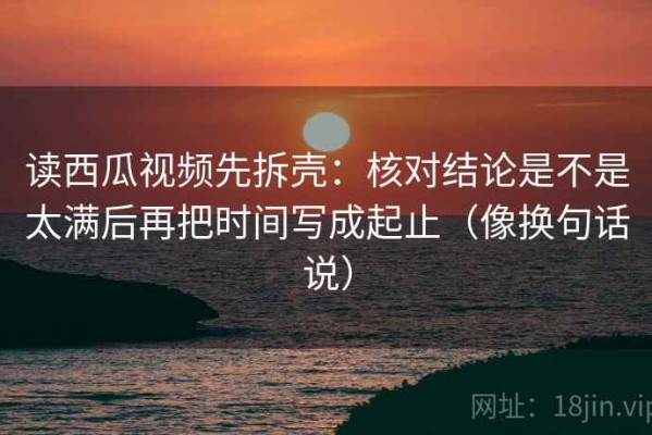 读西瓜视频先拆壳：核对结论是不是太满后再把时间写成起止（像换句话说）