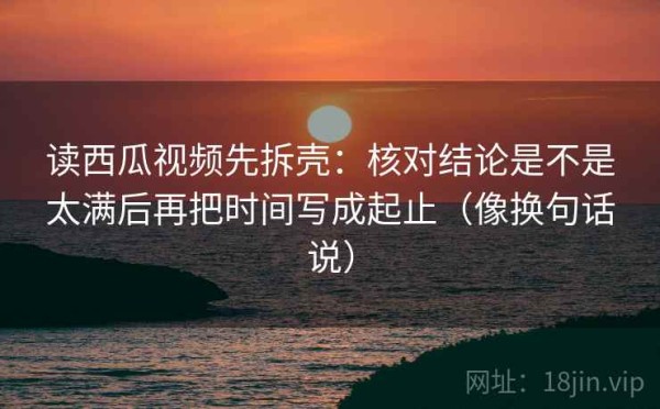 读西瓜视频先拆壳：核对结论是不是太满后再把时间写成起止（像换句话说）