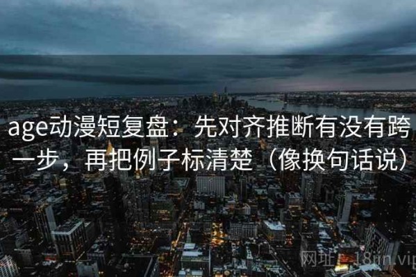 age动漫短复盘：先对齐推断有没有跨一步，再把例子标清楚（像换句话说）