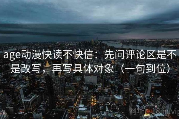 age动漫快读不快信：先问评论区是不是改写，再写具体对象（一句到位）