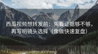 西瓜视频想转发前：先看证据够不够，再写明镜头选择（像做快速复盘）