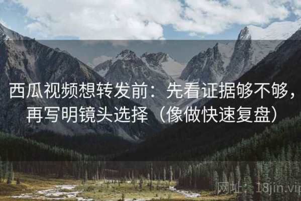 西瓜视频想转发前：先看证据够不够，再写明镜头选择（像做快速复盘）