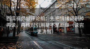 西瓜视频想评论前：先把情绪词删掉再读，再核对引用是不是断章（读完更清醒）