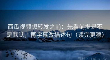 西瓜视频想转发之前：先看前提是不是默认，再字幕改描述句（读完更稳）