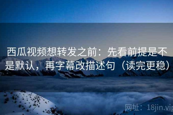 西瓜视频想转发之前：先看前提是不是默认，再字幕改描述句（读完更稳）