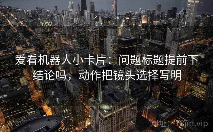 爱看机器人小卡片:问题标题提前下结论吗,动作把镜头选择写明 爱看机器人小卡片:问题标题提前下结论吗,动作把镜头选择写明