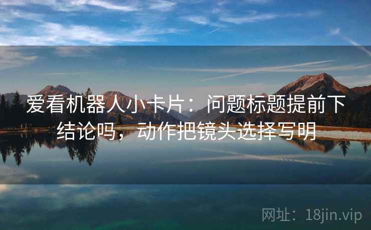 爱看机器人小卡片:问题标题提前下结论吗,动作把镜头选择写明 爱看机器人小卡片:问题标题提前下结论吗,动作把镜头选择写明