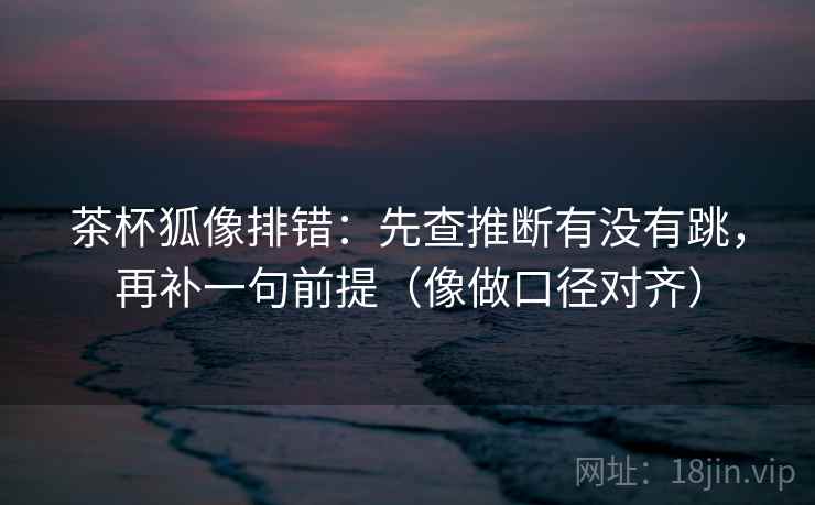 茶杯狐像排错：先查推断有没有跳，再补一句前提（像做口径对齐）