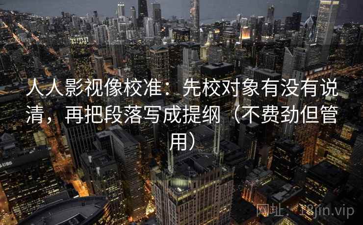 人人影视像校准:先校对象有没有说清,再把段落写成提纲(不费劲但管用) 人人影视像校准:先校对象有没有说清,再把段落写成提纲(不费劲但管用)