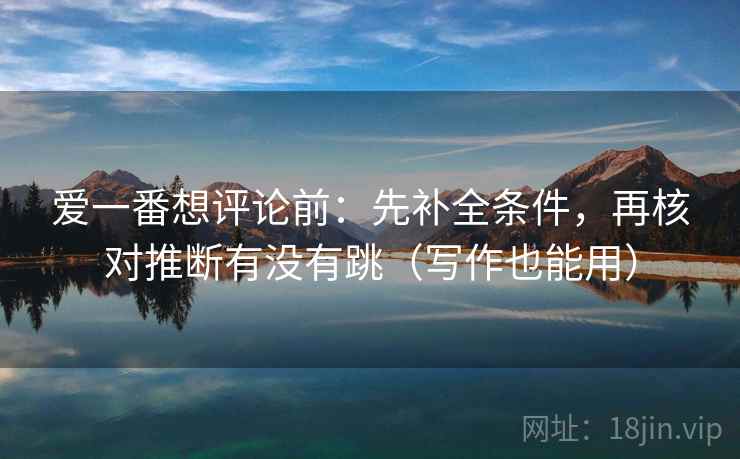 爱一番想评论前：先补全条件，再核对推断有没有跳（写作也能用）