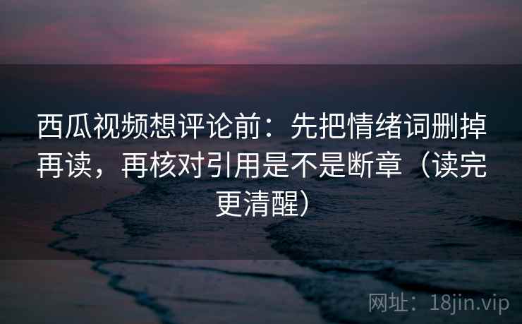 西瓜视频想评论前:先把情绪词删掉再读,再核对引用是不是断章(读完更清醒) 西瓜视频想评论前:先把情绪词删掉再读,再核对引用是不是断章(读完更清醒)