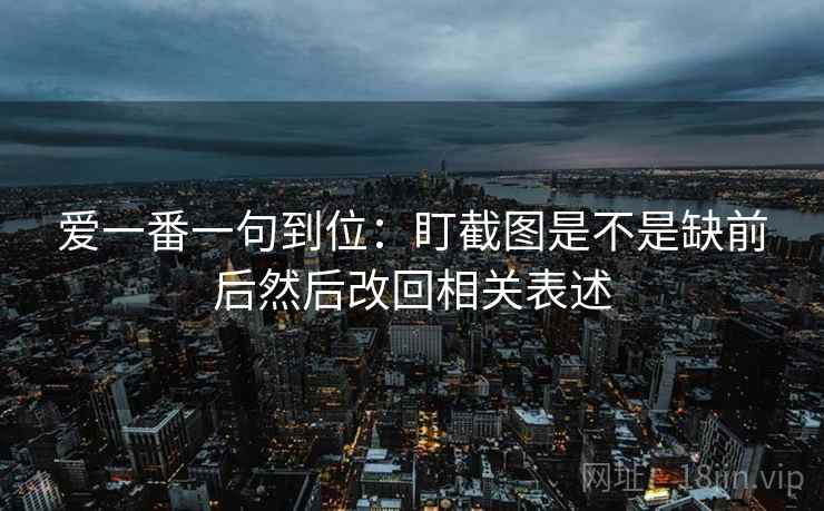 爱一番一句到位:盯截图是不是缺前后然后改回相关表述 爱一番一句到位:盯截图是不是缺前后然后改回相关表述