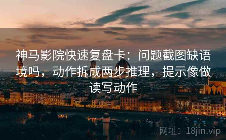 神马影院快速复盘卡：问题截图缺语境吗，动作拆成两步推理，提示像做读写动作