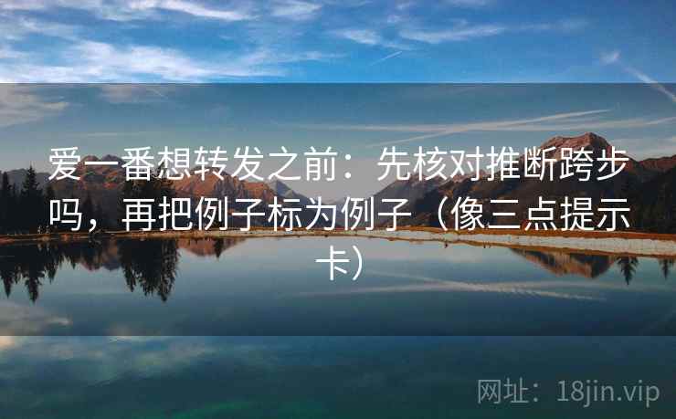 爱一番想转发之前：先核对推断跨步吗，再把例子标为例子（像三点提示卡）