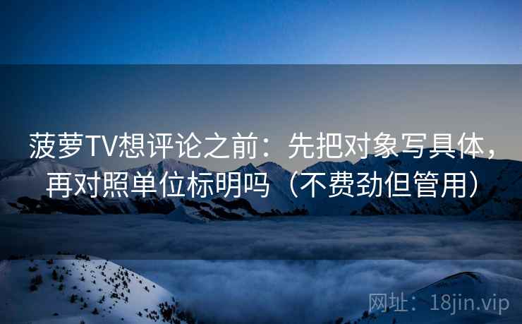 菠萝TV想评论之前：先把对象写具体，再对照单位标明吗（不费劲但管用）