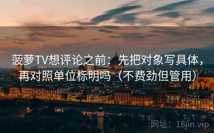 菠萝TV想评论之前：先把对象写具体，再对照单位标明吗（不费劲但管用）