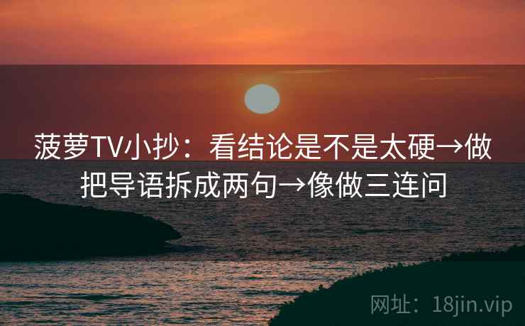 菠萝TV小抄:看结论是不是太硬→做把导语拆成两句→像做三连问 菠萝TV小抄:看结论是不是太硬→做把导语拆成两句→像做三连问