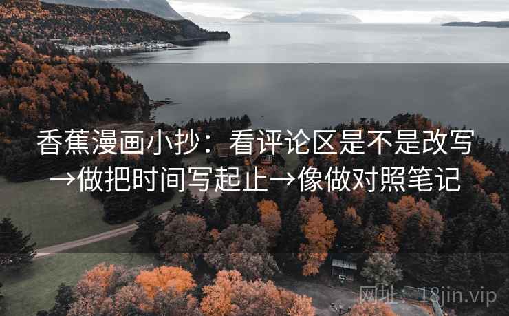 香蕉漫画小抄：看评论区是不是改写→做把时间写起止→像做对照笔记